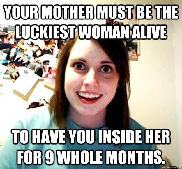 Your mother must be the luckiest woman alive to have you inside her for 9 whole months. - Your mother must be the luckiest woman alive to have you inside her for 9 whole months.  Overly Attached Girlfriend