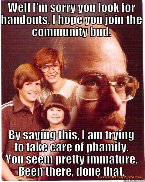 WELL I'M SORRY YOU LOOK FOR HANDOUTS, I HOPE YOU JOIN THE COMMUNITY BUD. BY SAYING THIS, I AM TRYING TO TAKE CARE OF PHAMILY. YOU SEEM PRETTY IMMATURE. BEEN THERE, DONE THAT. Vengeance Dad