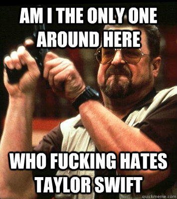AM I THE ONLY ONE AROUND HERE  who fucking hates taylor swift - AM I THE ONLY ONE AROUND HERE  who fucking hates taylor swift  Misc