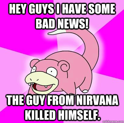 Hey guys I have some bad news! The guy from nirvana killed himself.  Slowpoke