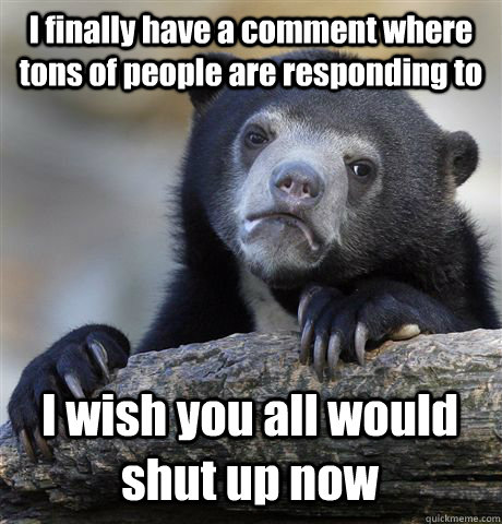 I finally have a comment where tons of people are responding to I wish you all would shut up now  Confession Bear
