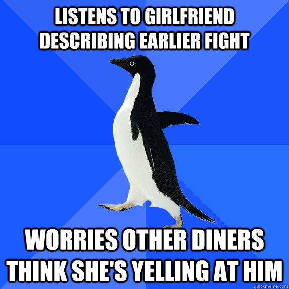 listens to girlfriend describing earlier fight  worries other diners think she's yelling at him  Socially Awkward Penguin