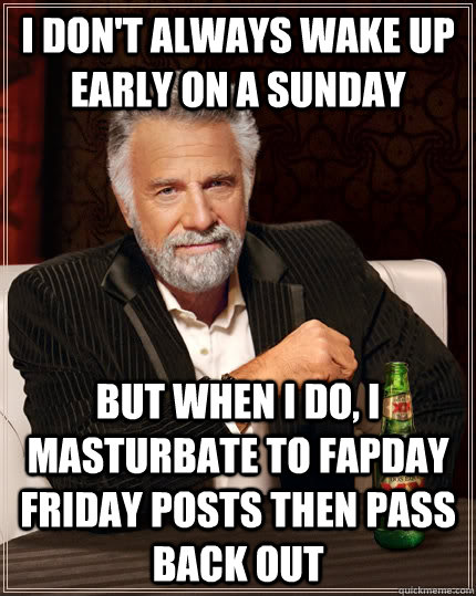 I don't always wake up early on a Sunday but when I do, I masturbate to Fapday Friday Posts then pass back out  The Most Interesting Man In The World