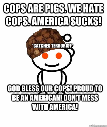 Cops are pigs. We hate cops. America sucks! *catches terrorist* God bless our cops! Proud to be an American! Don't mess with America!  Scumbag Redditor