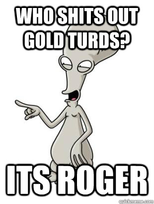 Who shits out gold turds? Its Roger   American Dad Roger