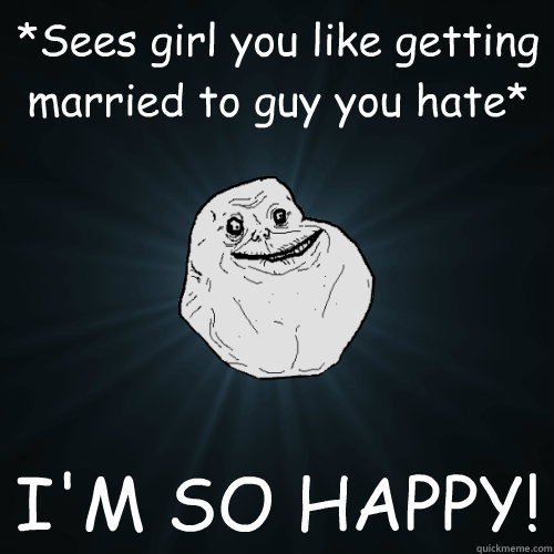 *Sees girl you like getting married to guy you hate* I'M SO HAPPY!    Forever Alone