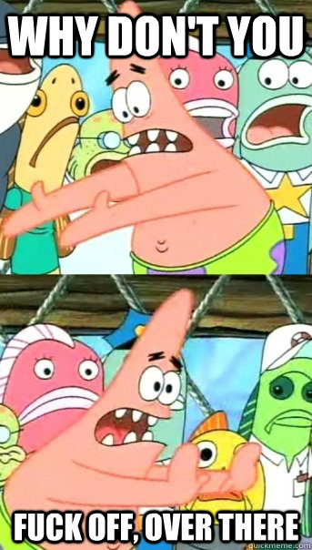 why don't you fuck off, over there  Push it somewhere else Patrick