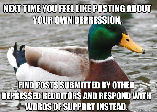Next time you feel like posting about your own depression, Find posts submitted by other depressed redditors and respond with words of support instead.  Actual Advice Mallard