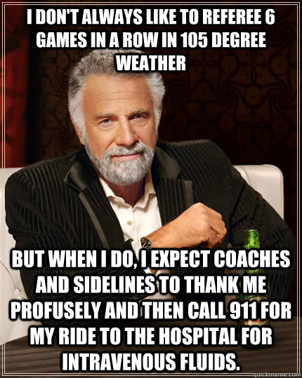 I don't always like to referee 6 games in a row in 105 degree weather But when I do, I expect coaches and sidelines to thank me profusely and then call 911 for my ride to the hospital for intravenous fluids.  The Most Interesting Man In The World