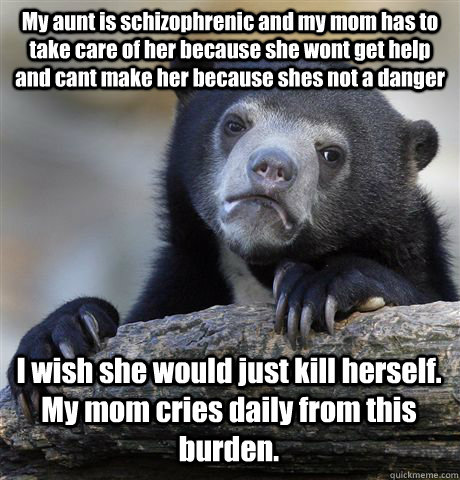 My aunt is schizophrenic and my mom has to take care of her because she wont get help and cant make her because shes not a danger I wish she would just kill herself.  My mom cries daily from this burden.  Confession Bear
