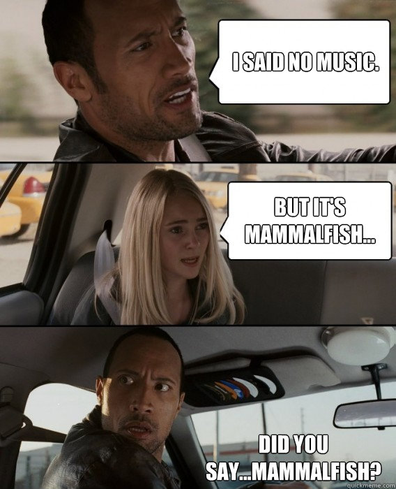 I said no music. But it's mammalfish... Did you say...Mammalfish?  The Rock Driving