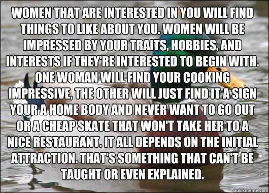 Women that are interested in you will find things to like about you. Women will be impressed by your traits, hobbies, and interests if they're interested to begin with. One woman will find your cooking impressive, the other will just find it a sign your a  Actual Advice Mallard
