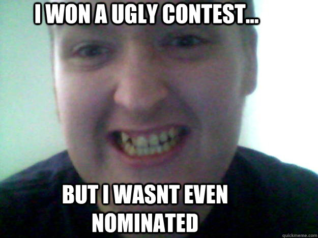 i won a ugly contest... but i wasnt even nominated  