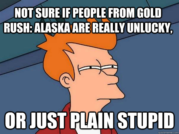 Not sure if people from Gold Rush: Alaska are really unlucky, or just plain stupid - Not sure if people from Gold Rush: Alaska are really unlucky, or just plain stupid  Futurama Fry