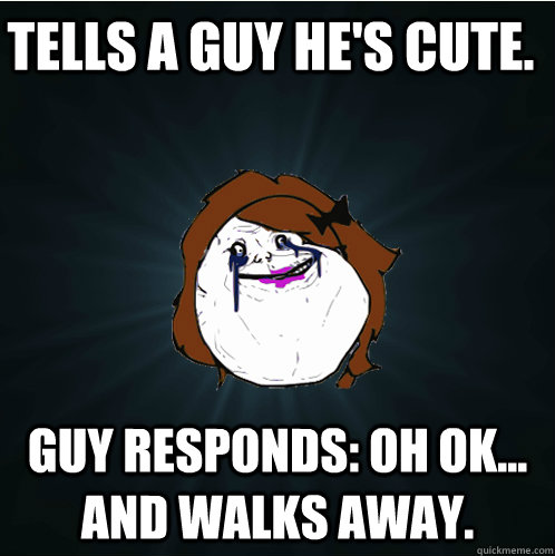 Tells a guy he's cute. Guy responds: oh ok... and walks away.  Forever Alone Girl
