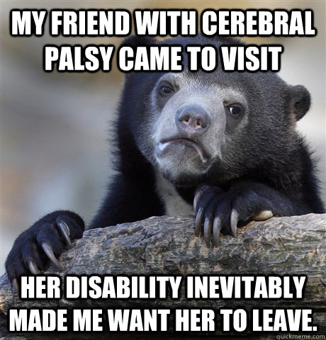 My friend with cerebral palsy came to visit her disability inevitably made me want her to leave.  Confession Bear