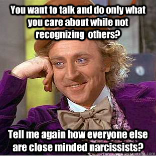 You want to talk and do only what you care about while not recognizing  others? Tell me again how everyone else are close minded narcissists?  Condescending Wonka