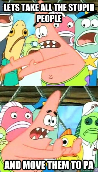 LETS TAKE ALL THE STUPID PEOPLE AND MOVE THEM TO PA  Push it somewhere else Patrick