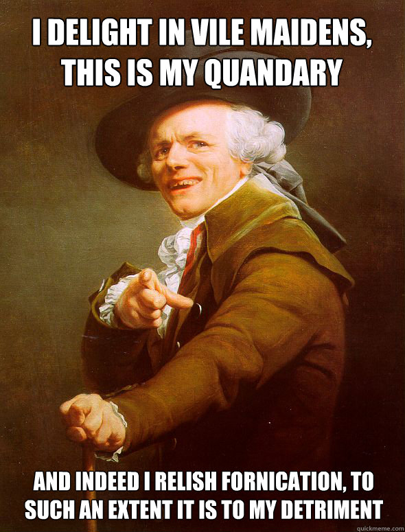 I delight in vile maidens, this is my quandary
 And indeed I relish fornication, to such an extent it is to my detriment - I delight in vile maidens, this is my quandary
 And indeed I relish fornication, to such an extent it is to my detriment  Joseph Ducreux