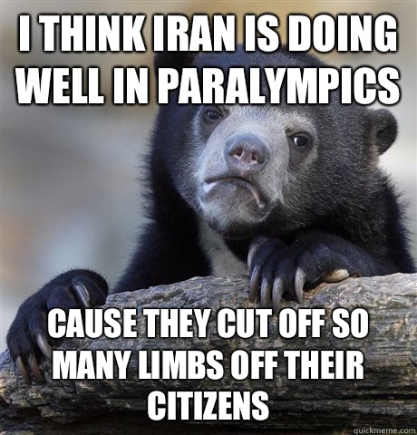 I think Iran is doing well in Paralympics Cause they cut off so many limbs off their citizens   Confession Bear