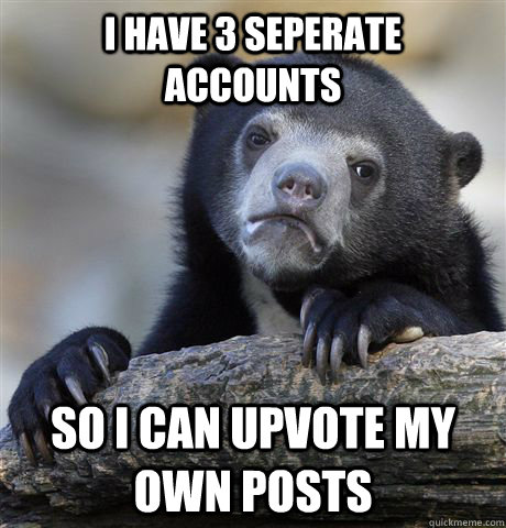 I have 3 seperate accounts so I can upvote my own posts  Confession Bear