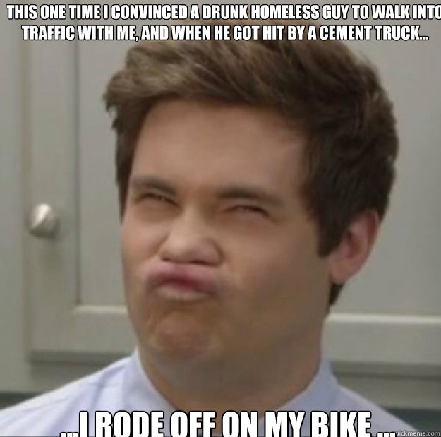This one time I convinced a drunk homeless guy to walk into traffic with me, and when he got hit by a cement truck...  ...I rode off on my bike ...  Adam workaholics