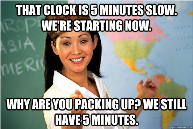 that clock is 5 minutes slow. we're starting now. why are you packing up? we still have 5 minutes.  Scumbag Teacher