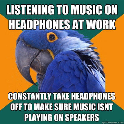 listening to music on headphones at work constantly take headphones off to make sure music isnt playing on speakers - listening to music on headphones at work constantly take headphones off to make sure music isnt playing on speakers  Paranoid Parrot