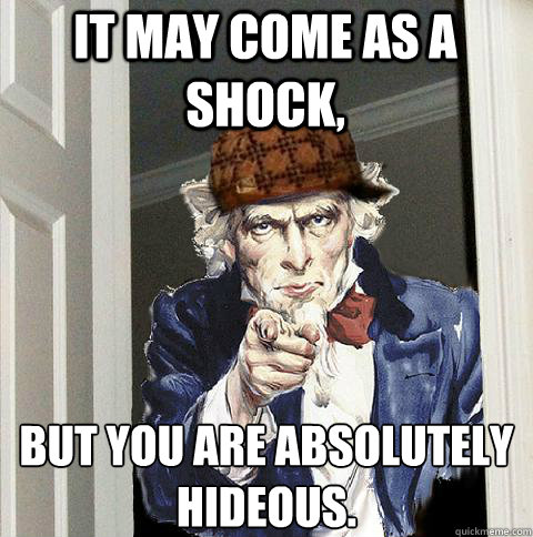 it may come as a shock, But you are absolutely hideous.  Scumbag Uncle Sam