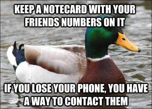 Keep a notecard with your friends numbers on it If you lose your phone, you have a way to contact them  Actual Advice Mallard