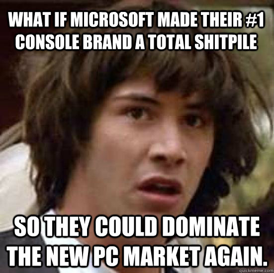 what if Microsoft made their #1 console brand a total shitpile so they could dominate the new PC market again.  conspiracy keanu