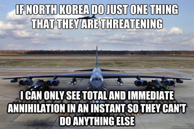 If North Korea do just one thing that they are threatening I can only see total and immediate annihilation in an instant so they can't do anything else - If North Korea do just one thing that they are threatening I can only see total and immediate annihilation in an instant so they can't do anything else  North Korea