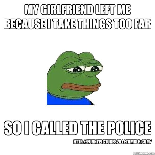 my girlfriend left me because i take things too far so i called the police http://funnypictures2011.tumblr.com/  Sad Frog