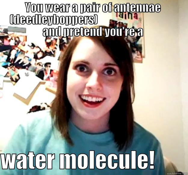 YOU WEAR A PAIR OF ANTENNAE (DEEDLEYBOPPERS)                                      AND PRETEND YOU'RE A  WATER MOLECULE!        Overly Attached Girlfriend