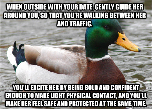When outside with your date, gently guide her around you, so that you're walking between her and traffic. You'll excite her by being bold and confident enough to make light physical contact, and you'll make her feel safe and protected at the same time.  Actual Advice Mallard