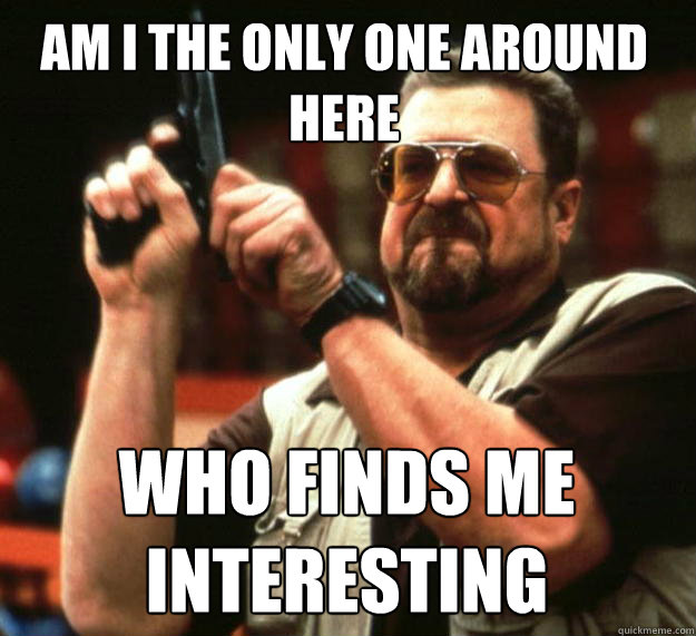 Am I the only one around here Who finds me interesting  Walter
