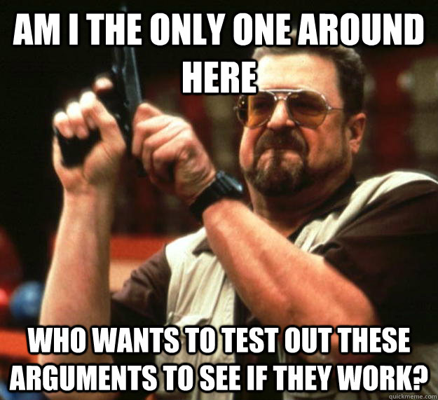 am I the only one around here Who wants to test out these arguments to see if they work?  Angry Walter