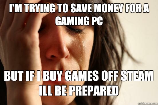 I'M TRYING TO SAVE MONEY FOR A GAMING PC
 BUT IF I BUY GAMES OFF STEAM ILL BE PREPARED   First World Problems