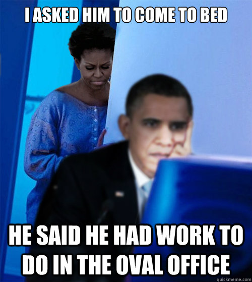 I asked him to come to bed he said he had work to do in the oval office - I asked him to come to bed he said he had work to do in the oval office  Redditor Obamas Wife