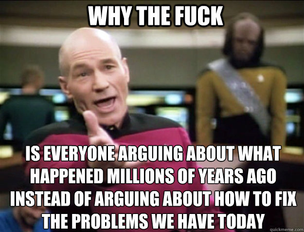 WHY THE FUCK Is everyone arguing about what happened millions of years ago instead of arguing about how to fix the problems we have today  