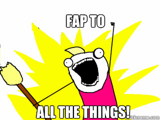 Fap to  all the things!  All The Things