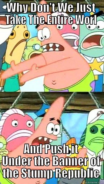 WHY DON'T WE JUST TAKE THE ENTIRE WORL AND PUSH IT UNDER THE BANNER OF THE STUMP REPUBLIC Push it somewhere else Patrick