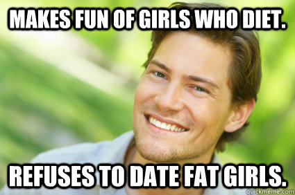 Makes fun of girls who diet. Refuses to date fat girls. - Makes fun of girls who diet. Refuses to date fat girls.  Men Logic