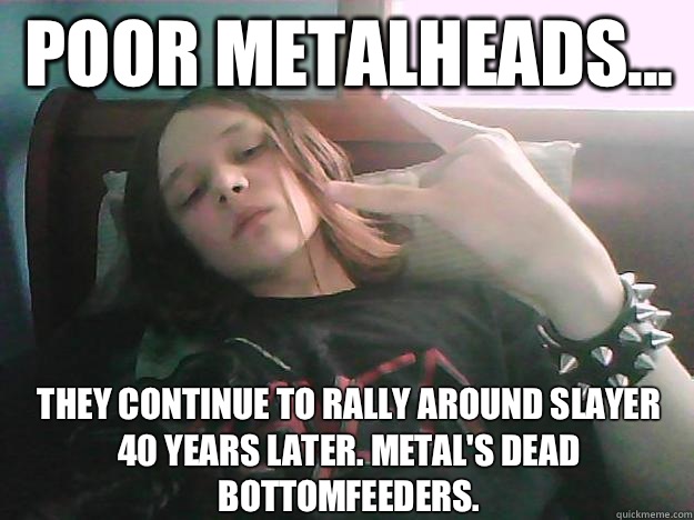 Poor metalheads... They continue to rally around Slayer 40 years later. Metal's dead bottomfeeders.   