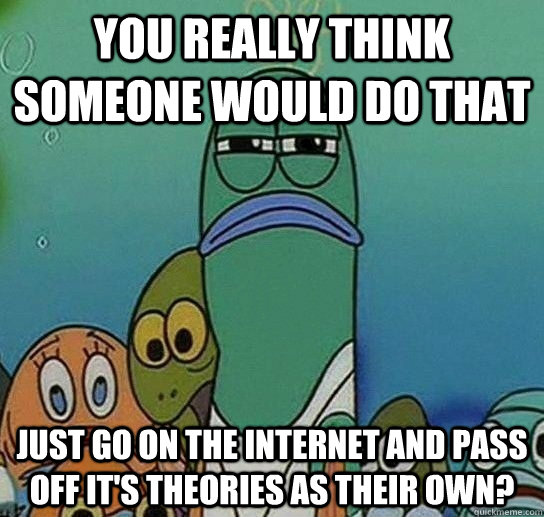 You really think someone would do that just go on the internet and pass off it's theories as their own?  Serious fish SpongeBob