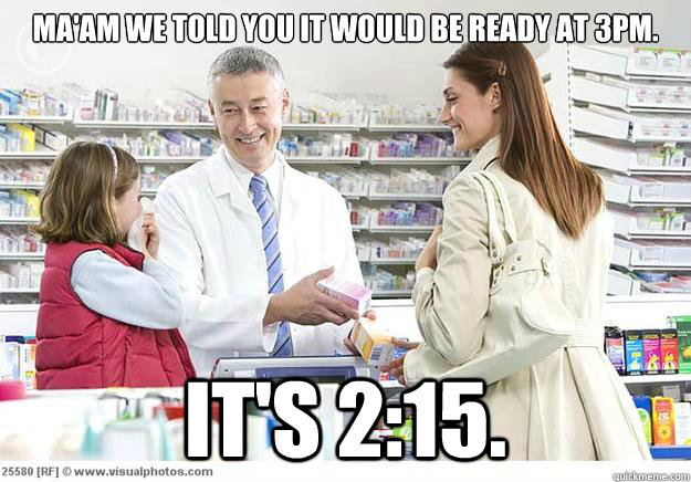 Ma'am we told you it would be ready at 3pm.  It's 2:15.   Smug Pharmacist