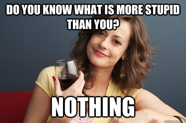 do you know what is more stupid than you? nothing  Forever Resentful Mother