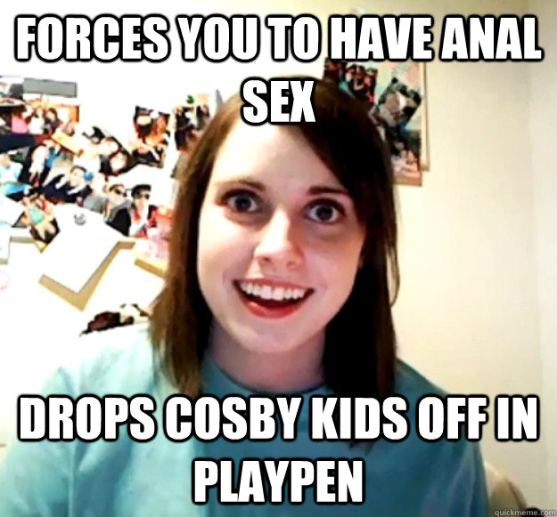 forces you to have anal sex drops cosby kids off in playpen  Overly Attached Girlfriend