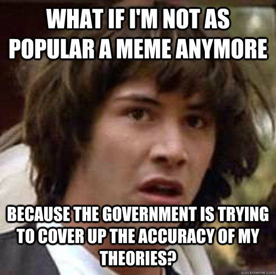 What If I'm not as popular a meme anymore Because the government is trying to cover up the accuracy of my theories? - What If I'm not as popular a meme anymore Because the government is trying to cover up the accuracy of my theories?  conspiracy keanu