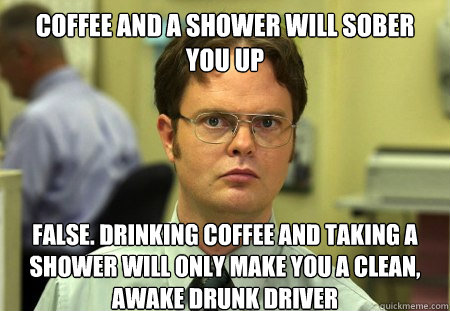 Coffee and a shower will sober you up False. Drinking coffee and taking a shower will only make you a clean, awake drunk driver - Coffee and a shower will sober you up False. Drinking coffee and taking a shower will only make you a clean, awake drunk driver  Dwight